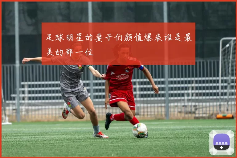 足球明星的妻子们颜值爆表谁是最美的那一位