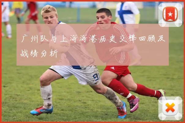广州队与上海海港历史交锋回顾及战绩分析