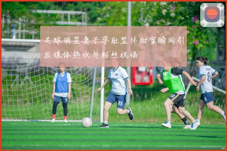 足球明星妻子孕肚显怀甜蜜瞬间引发媒体热议与粉丝祝福