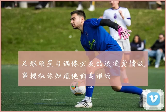 足球明星与偶像女友的浪漫爱情故事揭秘你知道他们是谁吗