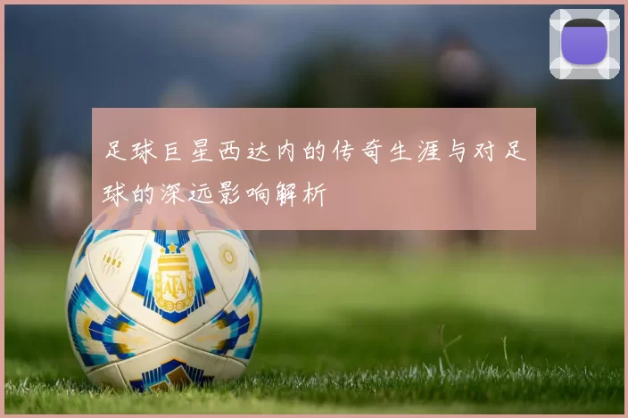 足球巨星西达内的传奇生涯与对足球的深远影响解析