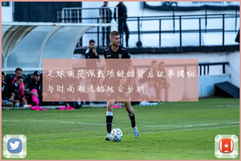 足球明星佩戴项链的背后故事揭秘与时尚潮流的结合分析