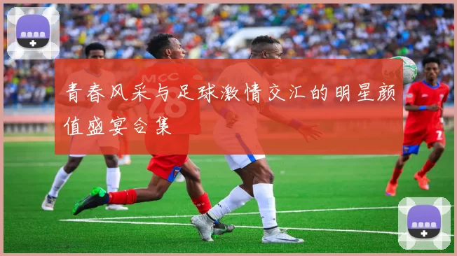 青春风采与足球激情交汇的明星颜值盛宴合集